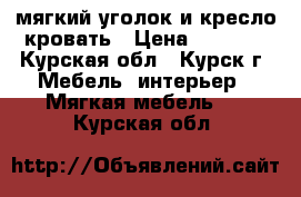 мягкий уголок и кресло-кровать › Цена ­ 5 000 - Курская обл., Курск г. Мебель, интерьер » Мягкая мебель   . Курская обл.